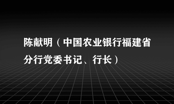 陈献明（中国农业银行福建省分行党委书记、行长）