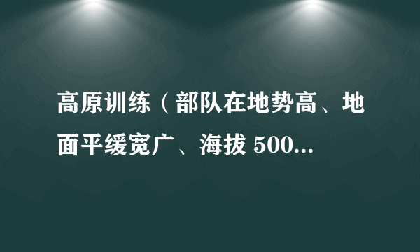 高原训练（部队在地势高、地面平缓宽广、海拔 500 米以上地区进行的生存和作战能力训练）