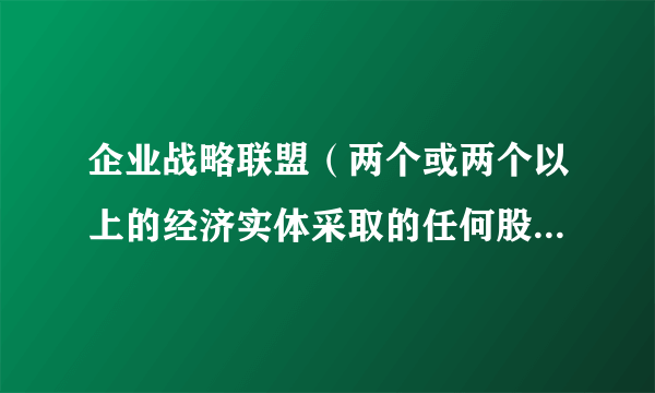 企业战略联盟（两个或两个以上的经济实体采取的任何股权或非股权形式的共担风险、共享利益的长期联合与合作协议）