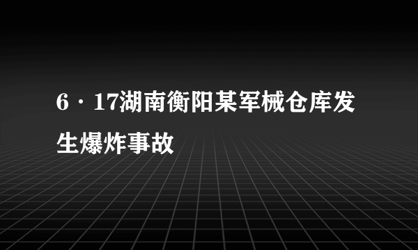 6·17湖南衡阳某军械仓库发生爆炸事故