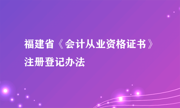 福建省《会计从业资格证书》注册登记办法