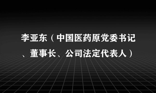 李亚东（中国医药原党委书记、董事长、公司法定代表人）