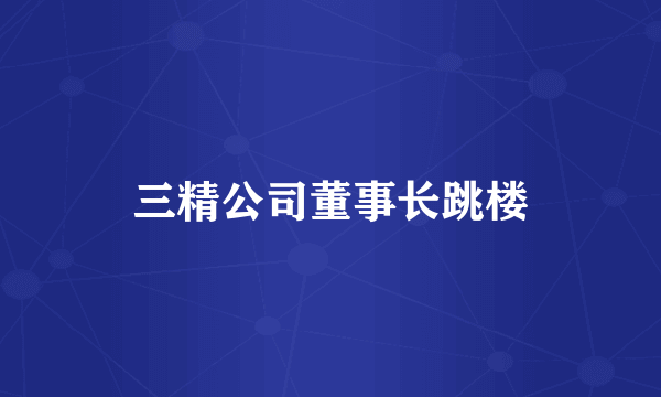 三精公司董事长跳楼