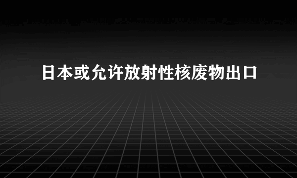 日本或允许放射性核废物出口