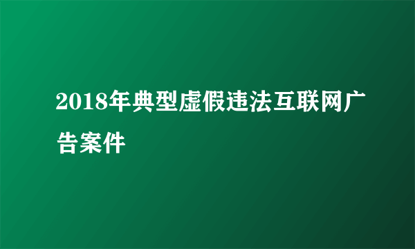 2018年典型虚假违法互联网广告案件