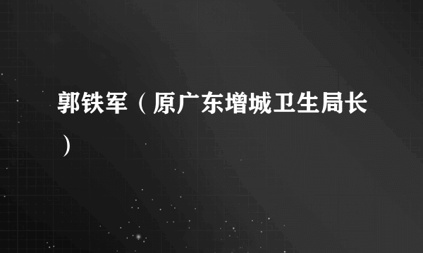 郭铁军（原广东增城卫生局长）