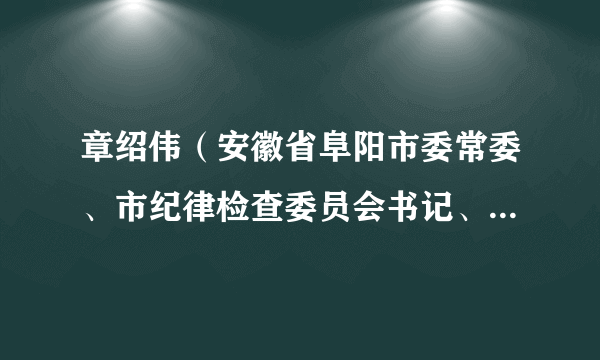 章绍伟（安徽省阜阳市委常委、市纪律检查委员会书记、市监察委员会主任）