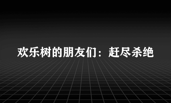 欢乐树的朋友们：赶尽杀绝