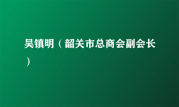 吴镇明（韶关市总商会副会长）