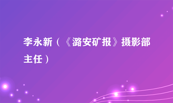 李永新（《潞安矿报》摄影部主任）