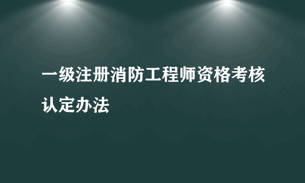 一级注册消防工程师资格考核认定办法