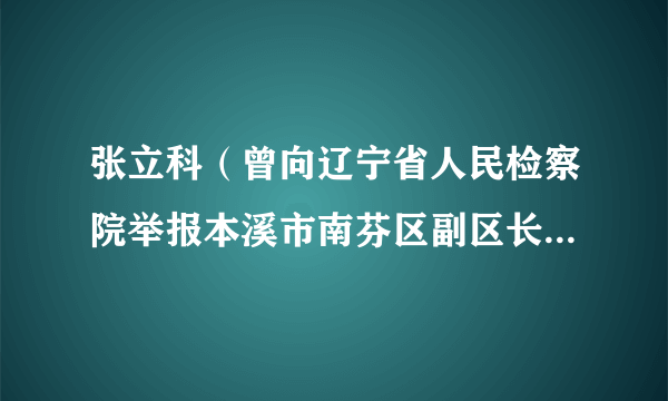 张立科（曾向辽宁省人民检察院举报本溪市南芬区副区长兼公安局局长谢志冈及其妻子王丽的举报者）