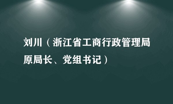 刘川（浙江省工商行政管理局原局长、党组书记）