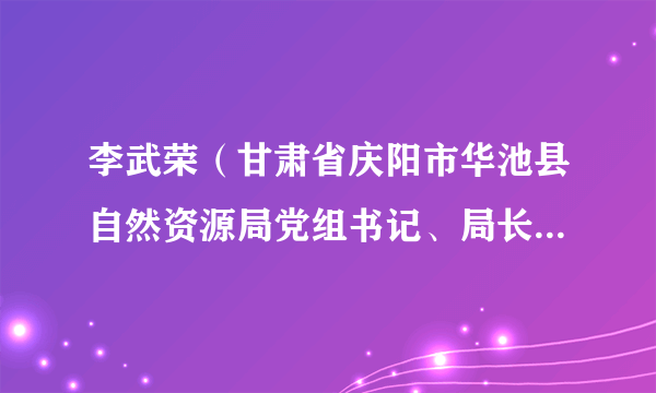 李武荣（甘肃省庆阳市华池县自然资源局党组书记、局长，兼任华池县不动产登记管理局局长）