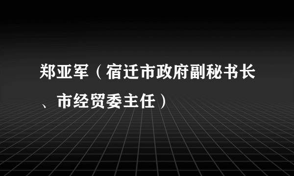 郑亚军（宿迁市政府副秘书长、市经贸委主任）