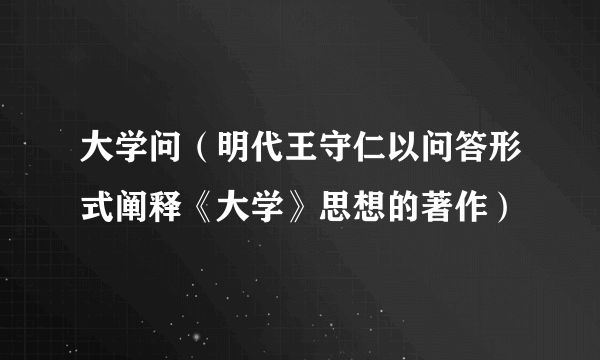 大学问（明代王守仁以问答形式阐释《大学》思想的著作）
