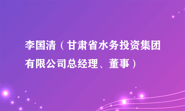 李国清（甘肃省水务投资集团有限公司总经理、董事）