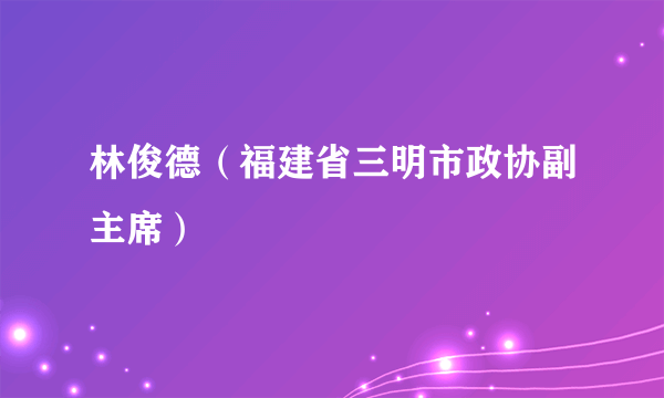 林俊德（福建省三明市政协副主席）