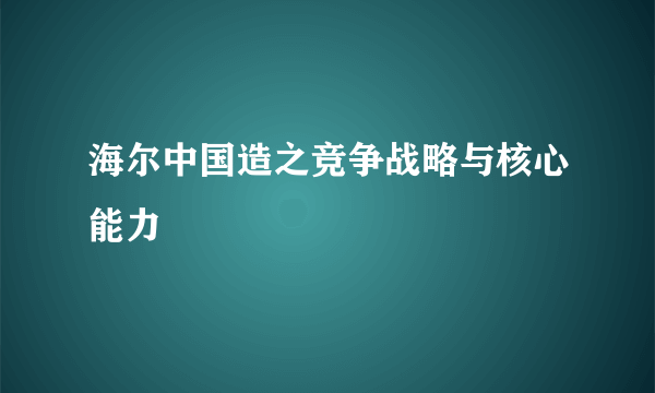 海尔中国造之竞争战略与核心能力