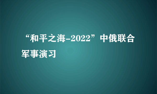 “和平之海-2022”中俄联合军事演习