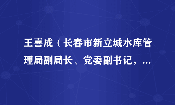 王喜成（长春市新立城水库管理局副局长、党委副书记，长春市水务局局长）
